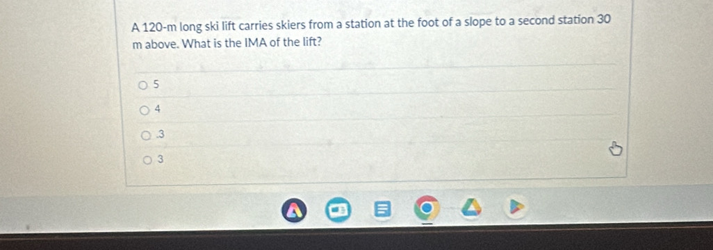 A 120-m long ski lift carries skiers from a station at the foot of a slope to a second station 30
m above. What is the IMA of the lift?
5
4 . 3
3