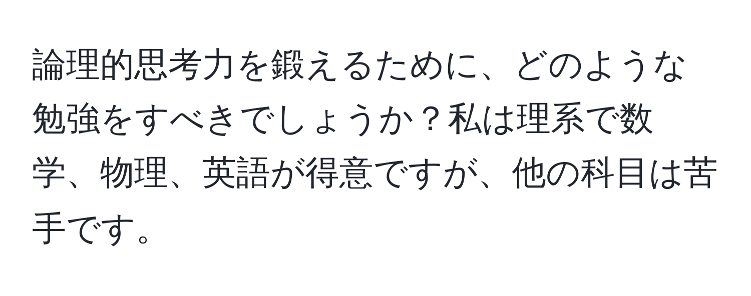 論理的思考力を鍛えるために、どのような勉強をすべきでしょうか？私は理系で数学、物理、英語が得意ですが、他の科目は苦手です。