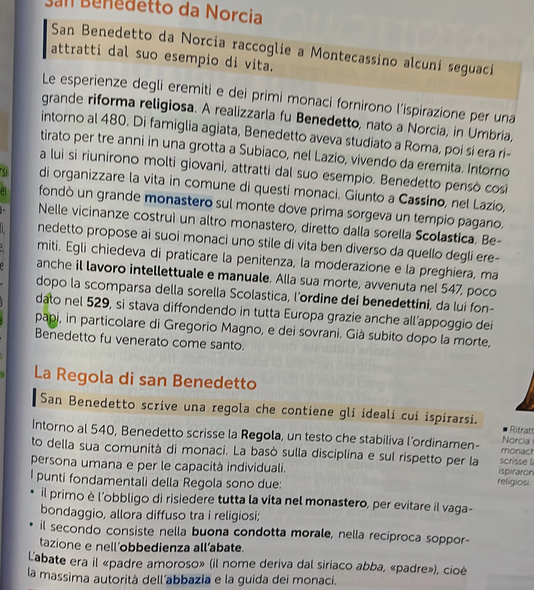 San Bénédetto da Norcia
San Benedetto da Norcia raccoglie a Montecassino alcuní seguací
attratti dal suo esempio di vita.
Le esperienze degli eremiti e dei primi monaci fornirono l’ispirazione per una
grande riforma religiosa. A realizzarla fu Benedetto, nato a Norcia, in Umbria,
intorno al 480. Di famiglia agiata, Benedetto aveva studiato a Roma, poi si era rí-
tirato per tre anni in una grotta a Subiaco, nel Lazio, vivendo da eremita. Intorno
a lui si riunirono molti giovani, attratti dal suo esempio. Benedetto pensò cosi
s di organizzare la vita in comune di questi monaci. Giunto a Cassíno, nel Lazío,
el fondò un grande monastero sul monte dove prima sorgeva un tempío pagano.
Nelle vicinanze costruì un altro monastero, diretto dalla sorella Scolastica, Be-
nedetto propose ai suoi monaci uno stile di vita ben diverso da quello deglí ere-
miti. Egli chiedeva di praticare la penitenza, la moderazione e la preghiera, ma
anche il lavoro intellettuale e manuale. Alla sua morte, avvenuta nel 547, poco
dopo la scomparsa della sorella Scolastica, l’ordine dei benedettini, da luí fon-
dato nel 529, si stava diffondendo in tutta Europa grazie anche all’appoggio dei
papi, in particolare di Gregorio Magno, e dei sovrani. Gíà subíto dopo la morte,
Benedetto fu venerato come santo.
La Regola di san Benedetto
San Benedetto scrive una regola che contiene gli ideali cui ispírarsi.
Ritratt
Intorno al 540, Benedetto scrisse la Regola, un testo che stabiliva l’ordinamen- monach
Norcia
to della sua comunità di monaci. La basò sulla disciplina e sul rispetto per la scrisse l
persona umana e per le capacità individuali. religiosi.
ispiraron
I punti fondamentali della Regola sono due:
il primo è l’obbligo di risiedere tutta la vita nel monastero, per evitare il vaga-
bondaggio, allora diffuso tra i religiosi;
il secondo consiste nella buona condotta morale, nella reciproca soppor-
tazione e nell’obbedienza all’abate.
Labate era il «padre amoroso» (il nome deriva dal siriaco abba, «padre»), cioè
la massima autorità dell’abbazia e la guida dei monaci.