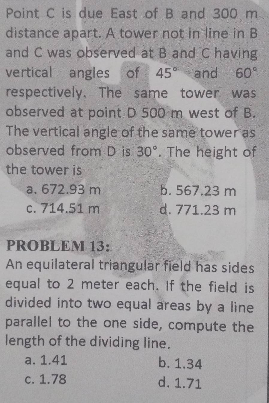 Point C is due East of B and 300 m
distance apart. A tower not in line in B
and C was observed at B and C having
vertical angles of 45° and 60°
respectively. The same tower was
observed at point D 500 m west of B.
The vertical angle of the same tower as
observed from D is 30°. The height of
the tower is
a. 672.93 m b. 567.23 m
c. 714.51 m d. 771.23 m
PROBLEM 13:
An equilateral triangular field has sides
equal to 2 meter each. If the field is
divided into two equal areas by a line
parallel to the one side, compute the
length of the dividing line.
a. 1.41 b. 1.34
c. 1.78 d. 1.71