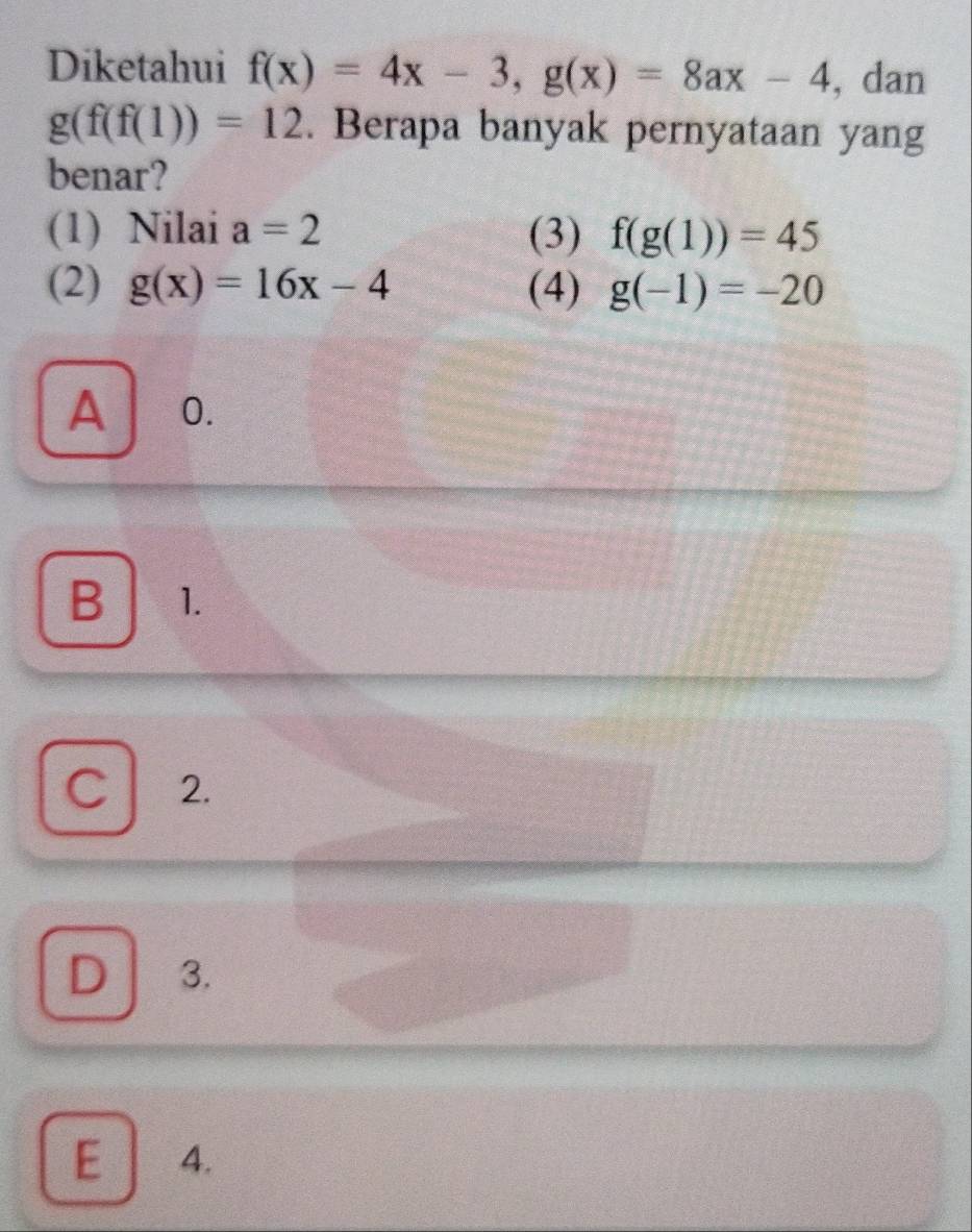 Diketahui f(x)=4x-3, g(x)=8ax-4 , dan
g(f(f(1))=12. Berapa banyak pernyataan yang
benar?
(1) Nilai a=2 (3) f(g(1))=45
(2) g(x)=16x-4 (4) g(-1)=-20
A 0.
B 1.
C 2.
D 3.
E 4.