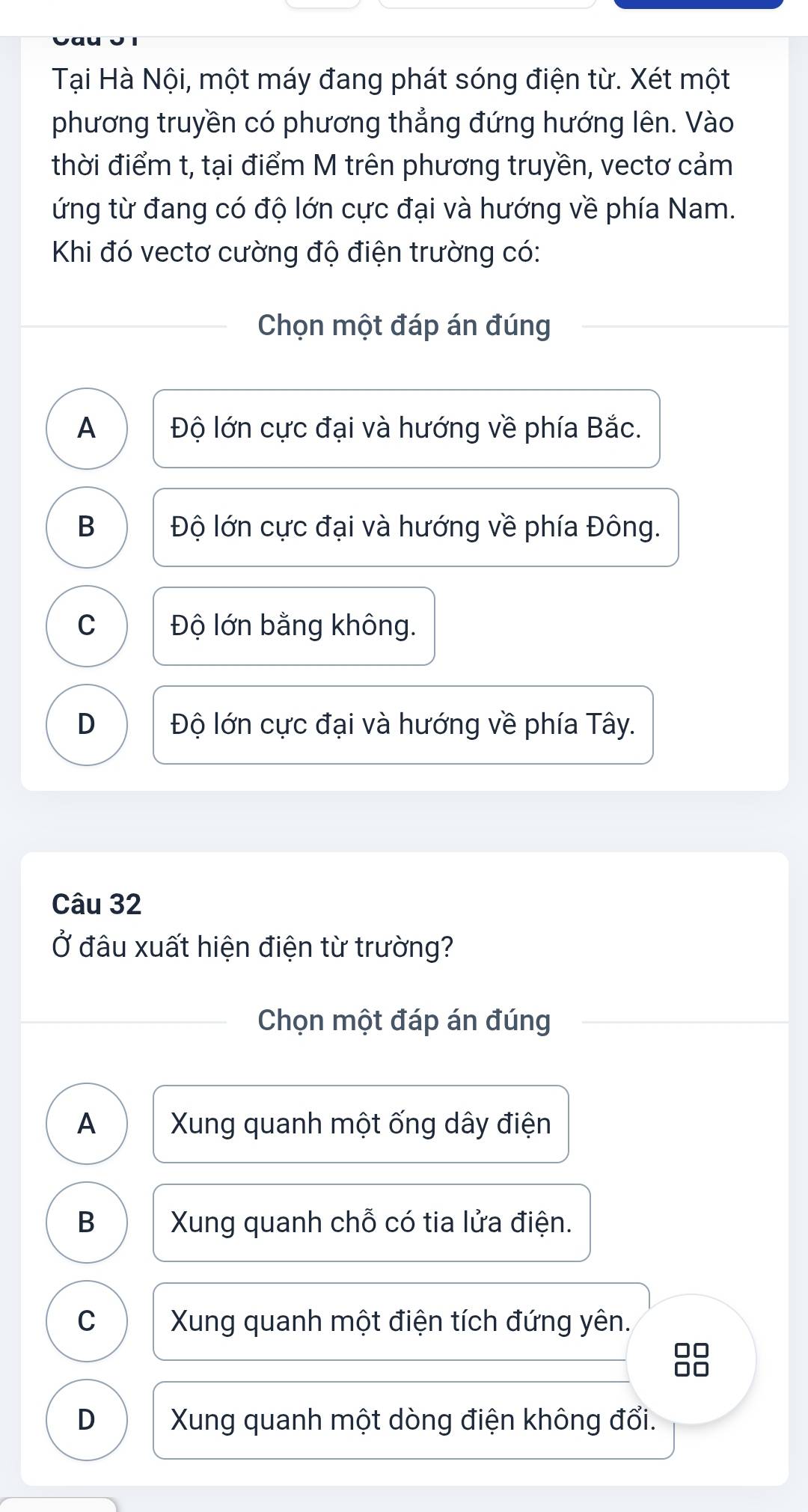 Tại Hà Nội, một máy đang phát sóng điện từ. Xét một
phương truyền có phương thẳng đứng hướng lên. Vào
thời điểm t, tại điểm M trên phương truyền, vectơ cảm
ứng từ đang có độ lớn cực đại và hướng về phía Nam.
Khi đó vectơ cường độ điện trường có:
Chọn một đáp án đúng
A Độ lớn cực đại và hướng về phía Bắc.
B Độ lớn cực đại và hướng về phía Đông.
C Độ lớn bằng không.
D Độ lớn cực đại và hướng về phía Tây.
Câu 32
Ở đâu xuất hiện điện từ trường?
Chọn một đáp án đúng
A Xung quanh một ống dây điện
B Xung quanh chỗ có tia lửa điện.
C Xung quanh một điện tích đứng yên.
D Xung quanh một dòng điện không đổi.