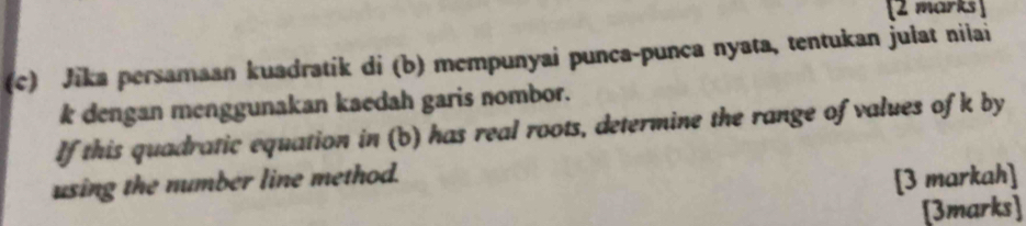 Jika persamaan kuadratik di (b) mempunyai punca-punça nyata, tentukan julat nilai
k dengan menggunakan kaedah garis nombor. 
If this quadratic equation in (b) has real roots, determine the range of values of k by 
using the number line method. 
[3 markah] 
[3marks]