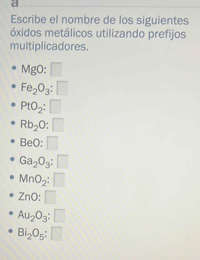 a 
Escribe el nombre de los siguientes 
óxidos metálicos utilizando prefijos 
multiplicadores.
MgO:□
Fe_2O_3:□
PtO_2:□
Rb_2O:□
BeO:□
Ga_2O_3:□
MnO_2:□
ZnO:□
Au_2O_3:□
Bi_2O_5:□