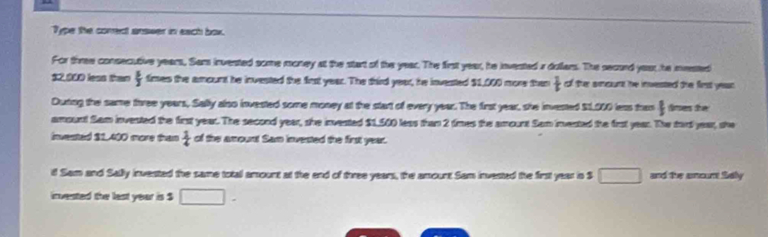 Type the corent answer in each box. 
For thmee consecutive years, Sam invested some money at the start of the year. The first year, he invested a dollers. The secord yeat, he meated
$2,000 less than  5/3  times the amount he invested the firs year. The third year, he invested $1,000 more than frac  1/5  of ther aount he invested the first yean . 
Duting the same free years, Sally also invested some money at the start of every year. The first year, she invested $1,000 less tran  dines the 
amount Sam invested the first year. The second year, she invented $1,500 less than 2 times the amount Sam invested the frot year. The tord year, she 
invested $1,400 more than  1/4  of the amount Sam invested the first year. 
i Sam and Sally invested the same total amount at the end of thwee years, the amount Sam invested the first year in S □ and the amourt Sally 
invested the last year is $ □