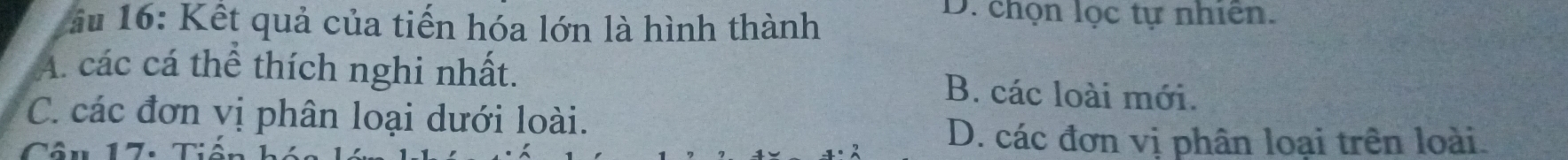 â u 16: Kết quả của tiến hóa lớn là hình thành
D. chọn lọc tự nhiên.
A. các cá thể thích nghi nhất. B. các loài mới.
C. các đơn vị phân loại dưới loài.
Câu 17: Tiế
D. các đơn vị phân loại trên loài.