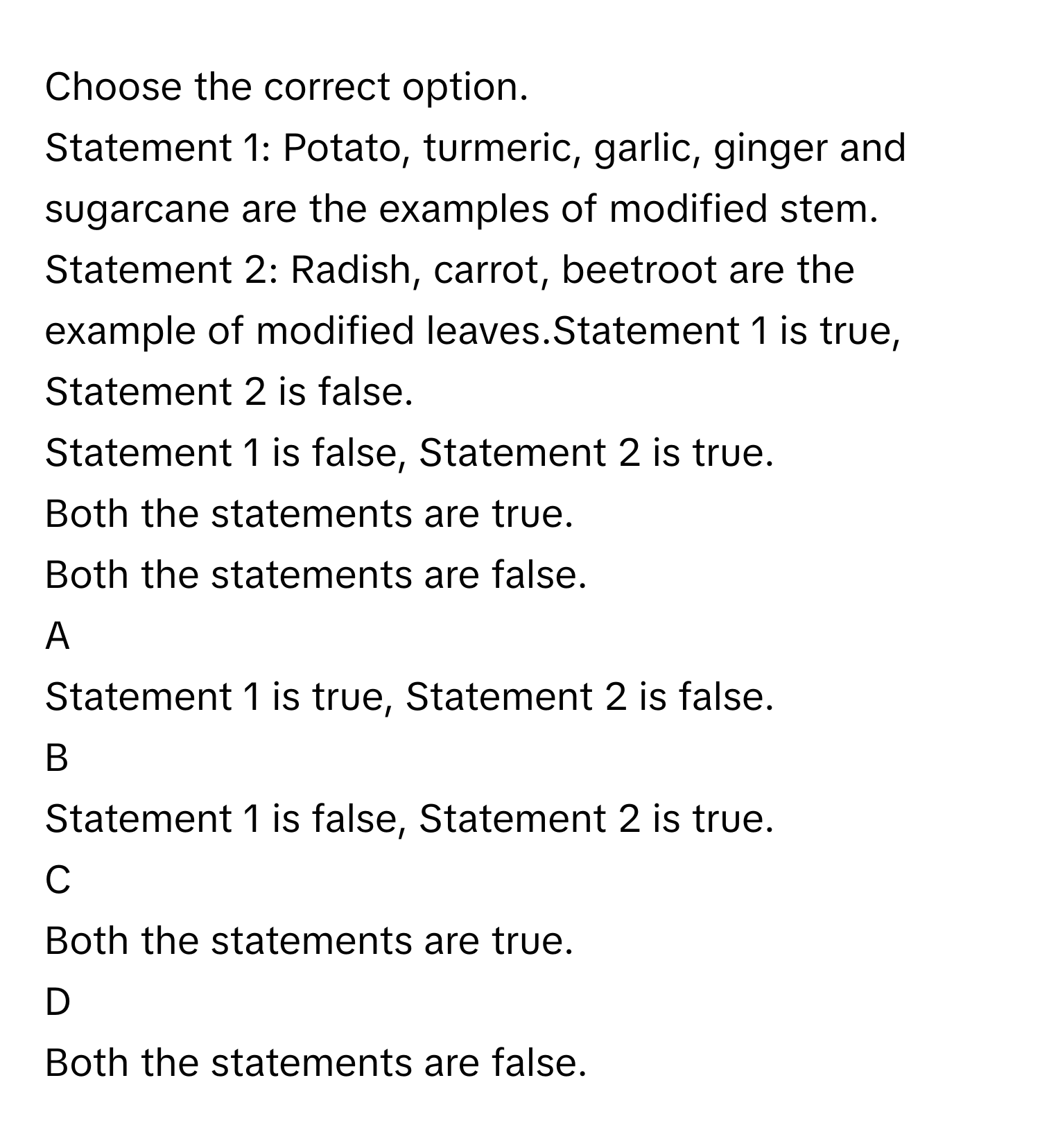 Choose the correct option.
Statement 1: Potato, turmeric, garlic, ginger and sugarcane are the examples of modified stem.
Statement 2: Radish, carrot, beetroot are the example of modified leaves.Statement 1 is true, Statement 2 is false.
Statement 1 is false, Statement 2 is true.
Both the statements are true.
Both the statements are false.

A  
Statement 1 is true, Statement 2 is false. 


B  
Statement 1 is false, Statement 2 is true. 


C  
Both the statements are true. 


D  
Both the statements are false.