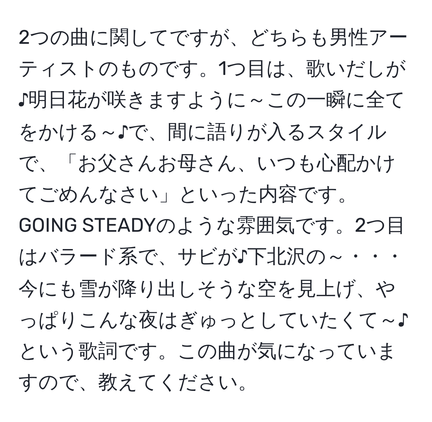 2つの曲に関してですが、どちらも男性アーティストのものです。1つ目は、歌いだしが♪明日花が咲きますように～この一瞬に全てをかける～♪で、間に語りが入るスタイルで、「お父さんお母さん、いつも心配かけてごめんなさい」といった内容です。GOING STEADYのような雰囲気です。2つ目はバラード系で、サビが♪下北沢の～・・・今にも雪が降り出しそうな空を見上げ、やっぱりこんな夜はぎゅっとしていたくて～♪という歌詞です。この曲が気になっていますので、教えてください。