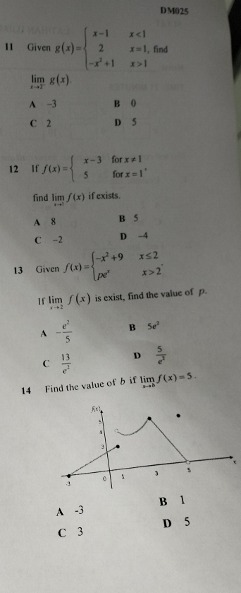 DM025
11 Given g(x)=beginarrayl x-1x<1 2x=1, -x^2+1x>1endarray. find
limlimits _xto 2^-g(x).
A -3 B 0
C 2 D 5
12 If f(x)=beginarrayl x-3forx!= 1 5forx=1endarray. , 
find limlimits _xto 1f(x) if exists.
A 8 B 5
C -2 D -4
13 Given f(x)=beginarrayl -x^2+9x≤ 2 pe^xx>2endarray.
1f limlimits _xto 2f(x) is exist, find the value of p.
A - e^2/5  B 5e^2
C  13/e^2  D  5/e^2 
14 Find the value of b if limlimits _xto bf(x)=5.
A -3 B l
C 3 D 5