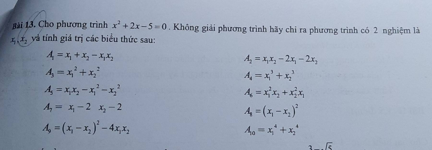 Cho phương trình x^2+2x-5=0. Không giải phương trình hãy chỉ ra phương trình có 2 nghiệm là
x_1, x_2 và tính giá trị các biểu thức sau:
A_1=x_1+x_2-x_1x_2
A_2=x_1x_2-2x_1-2x_2
A_3=x_1^(2+x_2^2
A_4)=x_1^(3+x_2^3
A_5)=x_1x_2-x_1^(2-x_2^2
A_6)=x_1^(2x_2)+x_2^(2x_1)
A_7=x_1-2x_2-2
A_8=(x_1-x_2)^2
A_9=(x_1-x_2)^2-4x_1x_2
A_10=x_1^(4+x_2^4
3-sqrt 5)