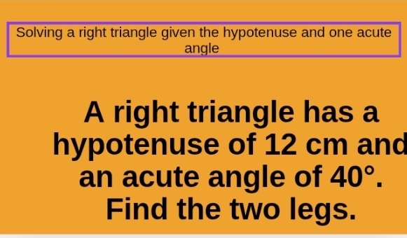 Solving a right triangle given the hypotenuse and one acute 
angle 
A right triangle has a 
hypotenuse of 12 cm and 
an acute angle of 40°. 
Find the two legs.