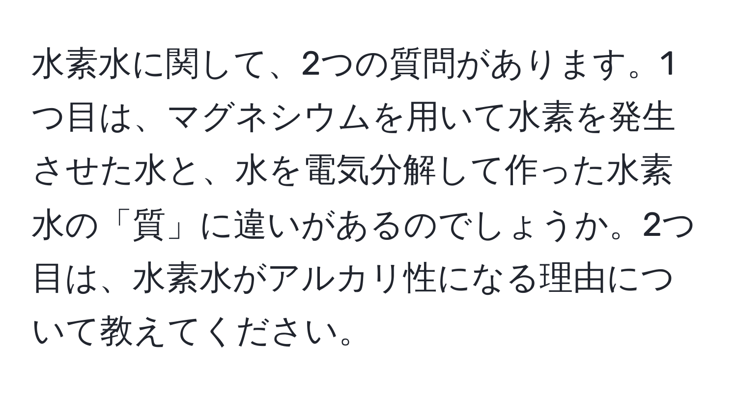 水素水に関して、2つの質問があります。1つ目は、マグネシウムを用いて水素を発生させた水と、水を電気分解して作った水素水の「質」に違いがあるのでしょうか。2つ目は、水素水がアルカリ性になる理由について教えてください。