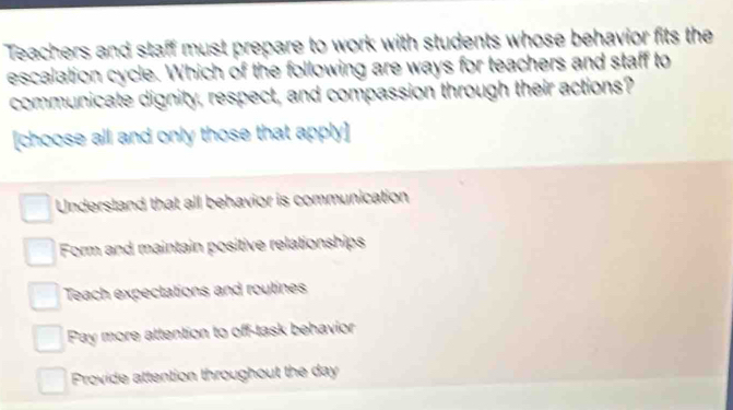 Teachers and staff must prepare to work with students whose behavior fits the
escalation cycle. Which of the following are ways for teachers and staff to
communicate dignity, respect, and compassion through their actions?
[choose all and only those that apply]
Understand that all behavior is communication
Form and maintain positive relationships
Teach expectations and routines
Pay more attention to off-task behavior
Provide attention throughout the day