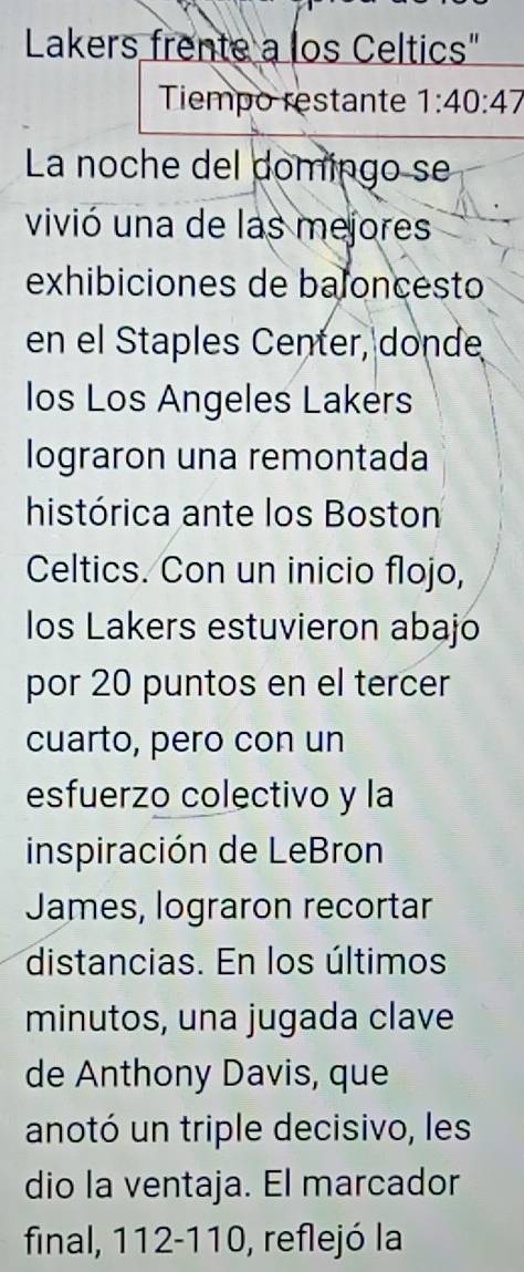 Lakers frente a los Celtics" 
Tiempo restante 1:40:47
La noche del domingo se 
vivió una de las mejores 
exhibiciones de baloncesto 
en el Staples Center, donde 
los Los Angeles Lakers 
lograron una remontada 
histórica ante los Boston 
Celtics. Con un inicio flojo, 
los Lakers estuvieron abajo 
por 20 puntos en el tercer 
cuarto, pero con un 
esfuerzo colectivo y la 
inspiración de LeBron 
James, lograron recortar 
distancias. En los últimos 
minutos, una jugada clave 
de Anthony Davis, que 
anotó un triple decisivo, les 
dio la ventaja. El marcador 
final, 112-110, reflejó la