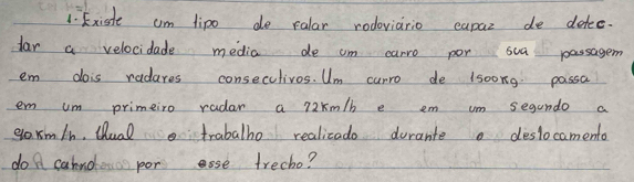 Existe am tipo do ralar rodoviario eapaz de detee. 
far a velocidade media de cm carro por sua passagem 
em dois radures consecclivos. Um curro de lsoong passa 
em um primeiro radar a 72km/b e em um segando a 
ea xm/h, Qual trabalho realicado durante deslocamento 
do A cahndes por se trecho?