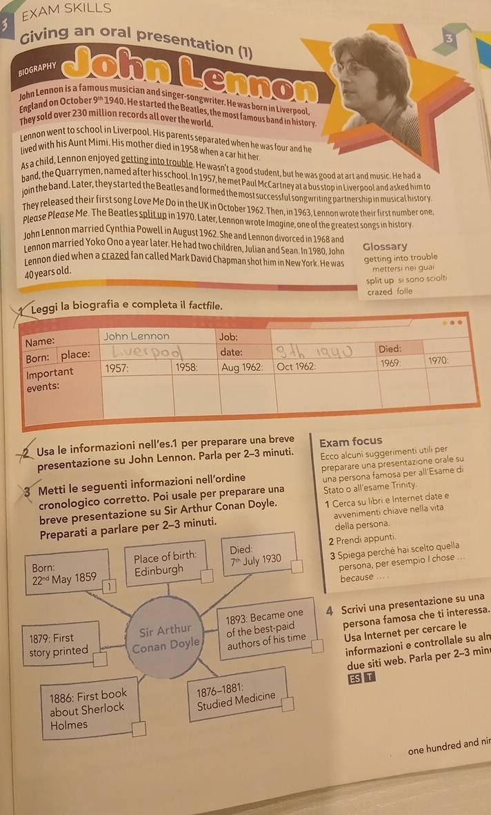 EXAM SKILLS
Giving an oral presentation (1)
BIOGRAPHY JohnLennon
John Lennon is a fan us musician and singer-songwriter. He was born in Liverpool,
England on October 9^(th) 1940. He started the Beatles, the most famous band in history.
They sold over 230 million records all over the world
Lennon went to school in Liverpool. His parents separated when he was four and he
lived with his Aunt Mimi. His mother died in 1958 when a car hit her
As a child, Lennon enjoyed getting into trouble. He wasn't a good student, but he was good at art and music. He had a
band, the Quarrymen, named after his school. In 1957, he met Paul McCartney at a bus stop in Liverpool and asked him to
join the band. Later, they started the Beatles and formed the most successful songwriting partnership in musical history
They released their first song Love Me Do in the UK in October 1962. Then, in 1963, Lennon wrote their first number one,
Please Please Me. The Beatles split up in 1970. Later, Lennon wrote Imagine, one of the greatest songs in history
John Lennon married Cynthia Powell in August 1962. She and Lennon divorced in 1968 and Glossary
Lennon married Yoko Ono a year later. He had two children, Julian and Sean. In 1980, John
Lennon died when a crazed fan called Mark David Chapman shot him in New York. He was getting into trouble
40 years old.
mettersi nei guai
$blit up  si sono sciol
Leggi la biografia e completa il factfile. crazed folle
Usa le informazioni nell’es.1 per preparare una breve Exam focus
presentazione su John Lennon. Parla per 2-3 minuti. Ecco alcuni suggerimenti utili per
3 Metti le seguenti informazioni nell’ordine preparare una presentazione orale su
cronologico corretto. Poi usale per preparare una una persona famosa per all'Esame di
Stato o all'esame Trinity.
breve presentazione su Sir Arthur Conan Doyle. 1 Cerca su libri e Internet date e
-3 minuti. avvenimenti chiave nella vita
la persona.
ndi appunti.
iega perché hai scelto quella
rsona, per esempio I chose
ecause ... .
crivi una presentazione su una
ersona famosa che ti interessa.
Usa Internet per cercare le
informazioni e controllale su aln
due siti web. Parla per 2-3 min
EST
one hundred and nir