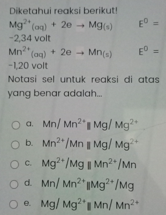 Diketahui reaksi berikut!
Mg^(2+)(aq)+2eto Mg_(s) E^0=
−2,34 volt
Mn^(2+)(aq)+2eto Mn_(s) E^0=
−1,20 volt
Notasi sel untuk reaksi di atas
yang benar adalah...
a. Mn/Mn^(2+)parallel Mg/Mg^(2+)
b. Mn^(2+)/Mnparallel Mg/Mg^(2+)
C. Mg^(2+)/Mgparallel Mn^(2+)/Mn
d. Mn/Mn^(2+)parallel Mg^(2+)/Mg
e. Mg/Mg^(2+)parallel Mn/Mn^(2+)