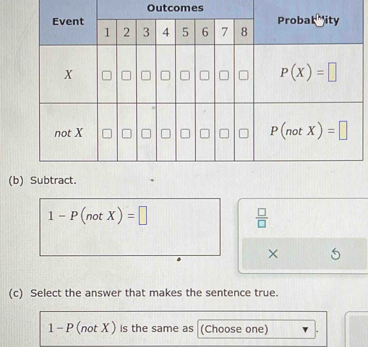 Outcomes
(b) Subtract.
1-P(notX)=□
 □ /□  
×
(c) Select the answer that makes the sentence true.
1 - P (not X ) is the same as (Choose one)