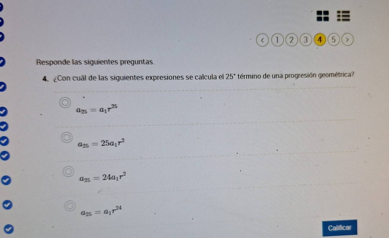 < 1 2 3 4 5 >
Responde las siguientes preguntas.
4. ¿Con cuál de las siguientes expresiones se calcula el 25° término de una progresión geométrica?
a_25=a_1r^(25)
a_25=25a_1r^2
a_25=24a_1r^2
a_25=a_1r^(24)
Calificar