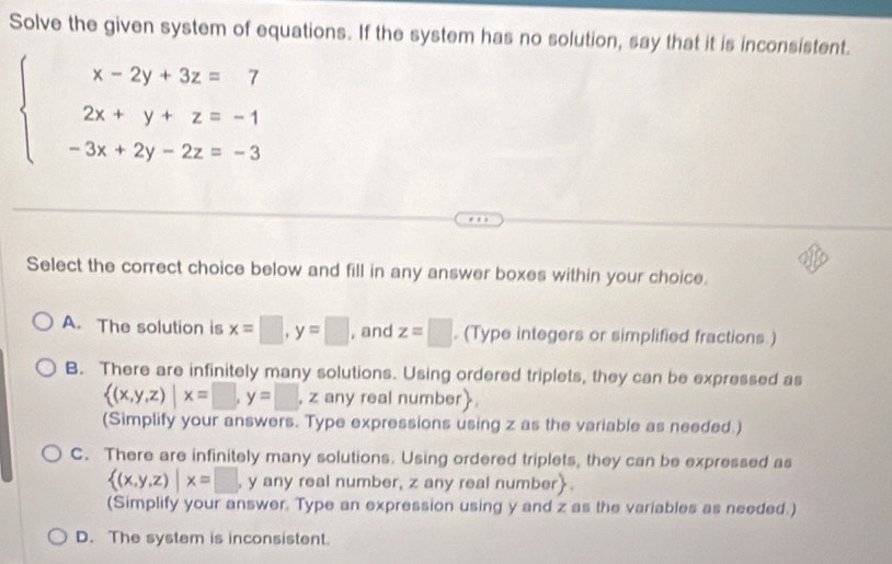 Solve the given system of equations. If the system has no solution, say that it is inconsistent.
beginarrayl x-2y+3z=7 2x+y+z=-1 -3x+2y-2z=-3endarray.
Select the correct choice below and fill in any answer boxes within your choice.
A. The solution is x=□ , y=□ , and z=□ (Type integers or simplified fractions )
B. There are infinitely many solutions. Using ordered triplets, they can be expressed as
 (x,y,z)|x=□ , y=□ , z any real number
(Simplify your answers. Type expressions using z as the variable as needed.)
C. There are infinitely many solutions. Using ordered triplets, they can be expressed as
 (x,y,z)|x=□ , y any real number, z any real number
(Simplify your answer. Type an expression using y and z as the variables as needed.)
D. The system is inconsistent.