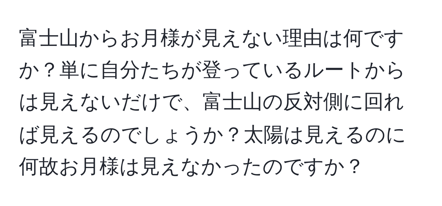 富士山からお月様が見えない理由は何ですか？単に自分たちが登っているルートからは見えないだけで、富士山の反対側に回れば見えるのでしょうか？太陽は見えるのに何故お月様は見えなかったのですか？