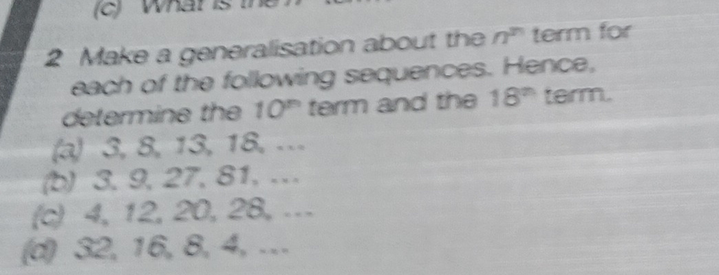 What is 
2 Make a generalisation about the n^n term for 
each of the following sequences. Hence, 
determine the 10^n term and the 18^(th) term. 
(a) 3, 8, 13, 18, … 
(b) 3. 9, 27, 81, … 
(c) 4, 12, 20, 28, … 
(d) 32, 16, 8, 4, …