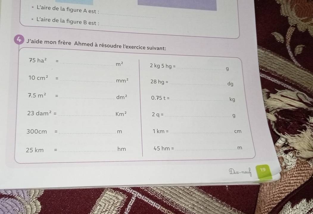 L'aire de la figure A est : 
_ 
L'aire de la figure B est : 
4 J'aide mon frère Ahmed à résoudre l'exercice suivant:
75ha^2=
_ m^2 2kg5hg=
_ 
g
10cm^2=
_ mm^2 28hg= _
dg
7.5m^2=
_ dm^2 0.75t= _
kg
_ 23dam^2=
Km^2 2q= _ 
g 
_ 300cm=
m 1km= _
cm
_ 25km=
hm 45hm= _ m
Dix-neuf 19