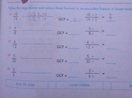 Follow the steps above and reduce these fractions to an equivalent fraction in lowest terms 
(1
GCF=  (10/ 2)/14/ 2 =_  5/7 
(2)  4/8  _
GCF= _  (4+)/8/  = _ 
3  6/12  _
GCF= _  (6/ )/12/  = _ 
(4  5/20  _
GCF= _  (5/ )/20/  = _ 
5  2/6  _
GCF= _  (2/ )/6/  = _ 
Score this page Carrect mistakes R