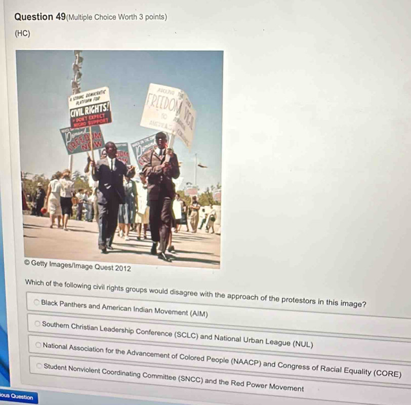 Question 49(Multiple Choice Worth 3 points)
(HC)
Which of the following civil rights groups would disagree with the approach of the protestors in this image?
Black Panthers and American Indian Movement (AIM)
Southern Christian Leadership Conference (SCLC) and National Urban League (NUL)
National Association for the Advancement of Colored People (NAACP) and Congress of Racial Equality (CORE)
Student Nonviolent Coordinating Committee (SNCC) and the Red Power Movement
ious Question