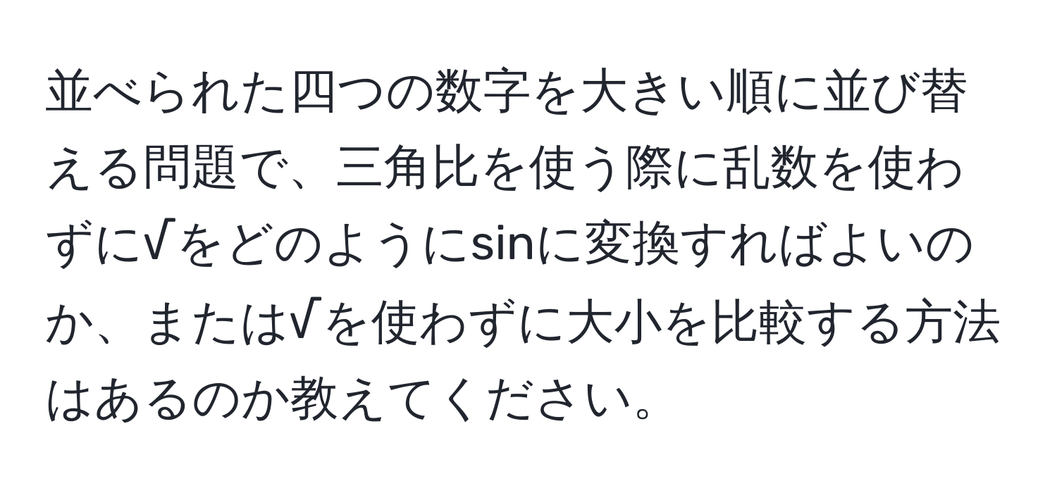 並べられた四つの数字を大きい順に並び替える問題で、三角比を使う際に乱数を使わずに√をどのようにsinに変換すればよいのか、または√を使わずに大小を比較する方法はあるのか教えてください。