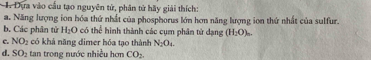 Dựa vào cầu tạo nguyên tử, phân tử hãy giải thích: 
a. Năng lượng ion hóa thứ nhất của phosphorus lớn hơn năng lượng ion thứ nhất của sulfur. 
b. Các phân tử H_2O có thể hình thành các cụm phân tử dạng (H_2O)_n. 
c. NO_2 có khả năng dimer hóa tạo thành N_2O_4. 
d. SO_2 tan trong nước nhiều hơn CO_2.