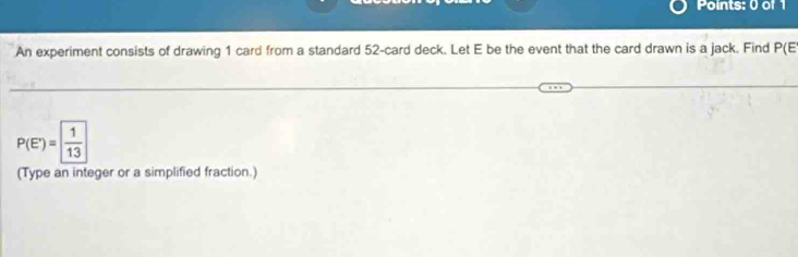 An experiment consists of drawing 1 card from a standard 52 -card deck. Let E be the event that the card drawn is a jack. Find P(E
P(E')= 1/13 
(Type an integer or a simplified fraction.)