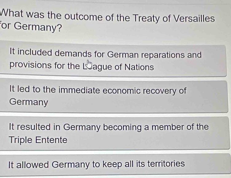 What was the outcome of the Treaty of Versailles
for Germany?
It included demands for German reparations and
provisions for the Lague of Nations
It led to the immediate economic recovery of
Germany
It resulted in Germany becoming a member of the
Triple Entente
It allowed Germany to keep all its territories