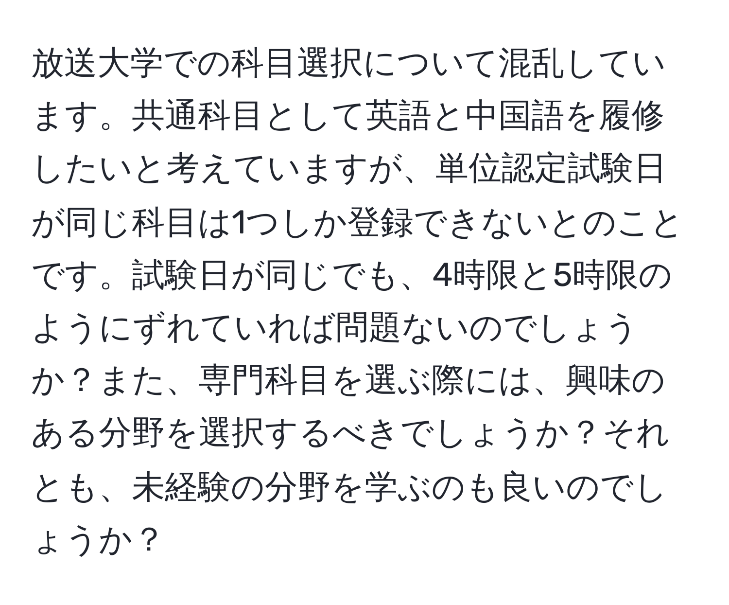 放送大学での科目選択について混乱しています。共通科目として英語と中国語を履修したいと考えていますが、単位認定試験日が同じ科目は1つしか登録できないとのことです。試験日が同じでも、4時限と5時限のようにずれていれば問題ないのでしょうか？また、専門科目を選ぶ際には、興味のある分野を選択するべきでしょうか？それとも、未経験の分野を学ぶのも良いのでしょうか？