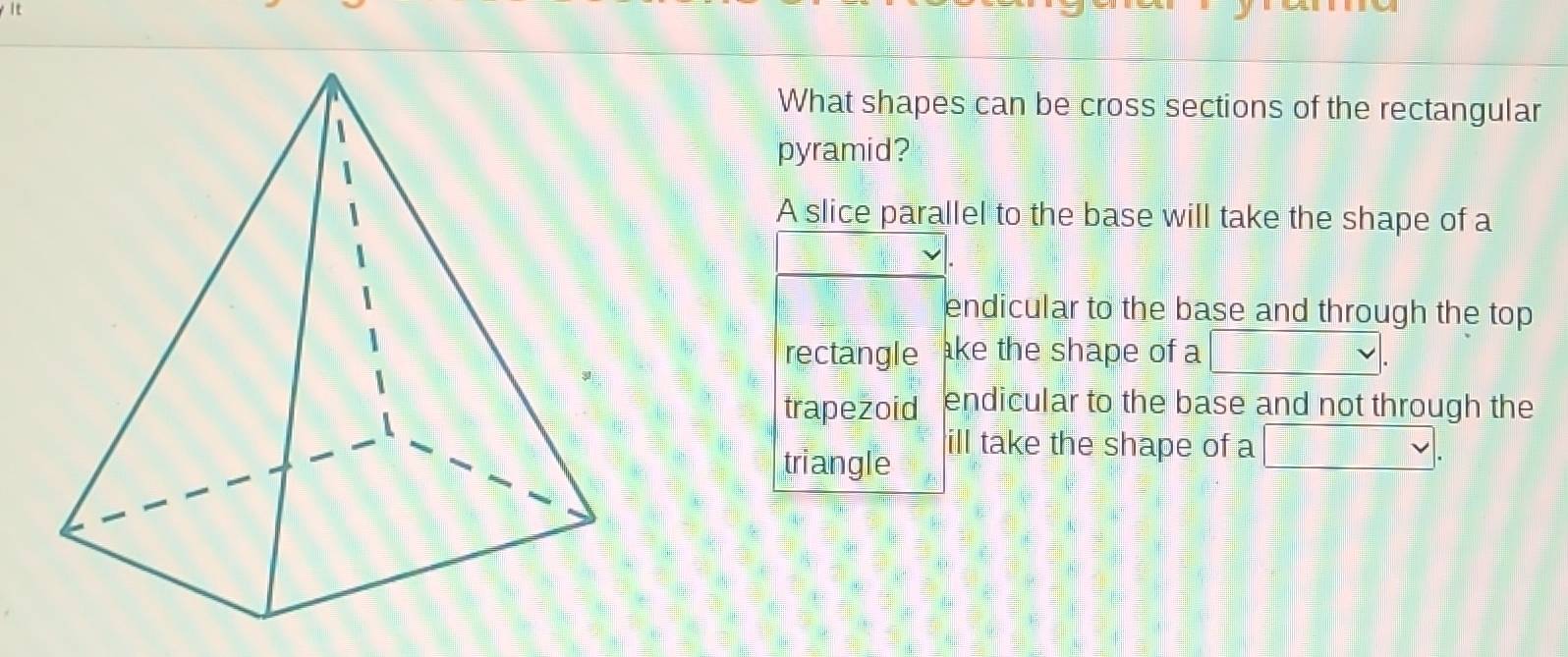 What shapes can be cross sections of the rectangular
pyramid?
A slice parallel to the base will take the shape of a
endicular to the base and through the top
rectangle ke the shape of a
trapezoid endicular to the base and not through the
triangle
ill take the shape of a