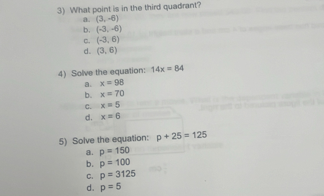 What point is in the third quadrant?
a. (3,-6)
b. (-3,-6)
C. (-3,6)
d. (3,6)
4) Solve the equation: 14x=84
a. x=98
b. x=70
C. x=5
d. x=6
5) Solve the equation: p+25=125
a. p=150
b. p=100
C. p=3125
d. p=5