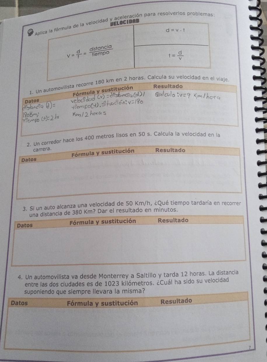 aceleración para resolverlos problemas:
1. Un automovilista recorre 18e.
Datos Fórmula y sustitución
Resultado
2. Un corredor hace los 400 metros lisos en 50 s. Calcula la velocidad en la
carrera.
Datos Fórmula y sustitución Resultado
3. Si un auto alcanza una velocidad de 50 Km/h, ¿Qué tiempo tardaría en recorrer
0 Km? Dar el resultado en minutos.
4. Un automovilista va desde Monterrey a Saltillo y tarda 12 horas. La distancia
entre las dos ciudades es de 1023 kilómetros. ¿Cuál ha sido su velocidad