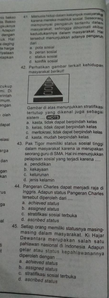 his bakso 41 Manusia hidup dalam kelompok masyaraka
da. Bakso karena mereka makhluk sosial. Seseoran
gkuknya mempunyai pengaruh tertentu dalam
Adapun masyarakat, sehingga dihormati akiba
dengan kedudukannya dalam masyarakat. Hai
uk. Hal tersebut menunjukkan adanya pengaruh
a daging dari ....
la harga a. pola sosial
nyataan b. peran sosial
tapkan c. status sosial
d konflik sosial
42. Perhatikan gambar terkait kehidupan
syarakat berikut!
cukup
mi. Di
rintah
mum .
engan Gambar di atas menunjukkan stratifikasi
oleh tertutup yang dikenal juga sebagai
sistem .... HOTS
a. kasta, tidak dapat berpindah kelas
dapat b. kelas, tidak dapat berpindah kelas
c. meritokrasi, tidak dapat berpindah kelas
siasi d. kasta, mudah berpindah kelas
43. Pak Tigor memiliki status sosial tinggi
dalam masyarakat karena ia merupakan
arga seorang guru di SMA. Hal ini menunjukkan
dan pelapisan sosial yang terjadi karena ....
a. pendidikan
gan b. kekayaan
kan c. keturunan
d. jenis kelamin
44. Pangeran Charles dapat menjadi raja di
us Inggris. Adapun status Pangeran Charles
tersebut diperoleh dari ....
ga a. achieved status
b. assigned status
c. stratifikasi sosial terbuka
al d. ascribed status
45. Setiap orang memiliki statusnya masing-
masing dalam masyarakat. Ki Hajar
Dewantara merupakan salah satu
pahlawan nasional di Indonesia. Adapun
gelar atau status kepahlawanannya
diperoleh dengan ....
a. achieved status
b. assigned status
c.stratifikasi sosial terbuka
d. ascribed status