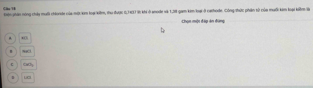 Điện phân nóng chảy muối chloride của một kim loại kiềm, thu được 0,7437 lít khí ở anode và 1,38 gam kim loại ở cathode. Công thức phân tử của muối kim loại kiềm là
_Chọn một đáp án đúng
_
A KCl.
B NaCl.
C CaCl
D LiCl.