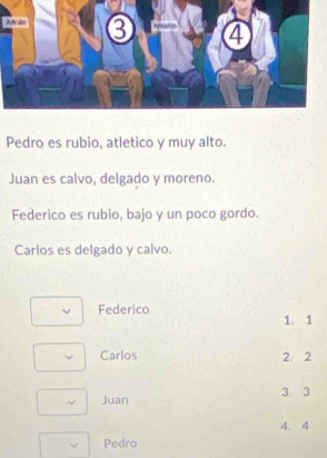 Pedro es rubio, atletico y muy alto.
Juan es calvo, delgado y moreno.
Federico es rubio, bajo y un poco gordo.
Carlos es delgado y calvo.
Federico 1. 1
Carlos 2. 2
Juan 3. 3
4. 4
Pedro