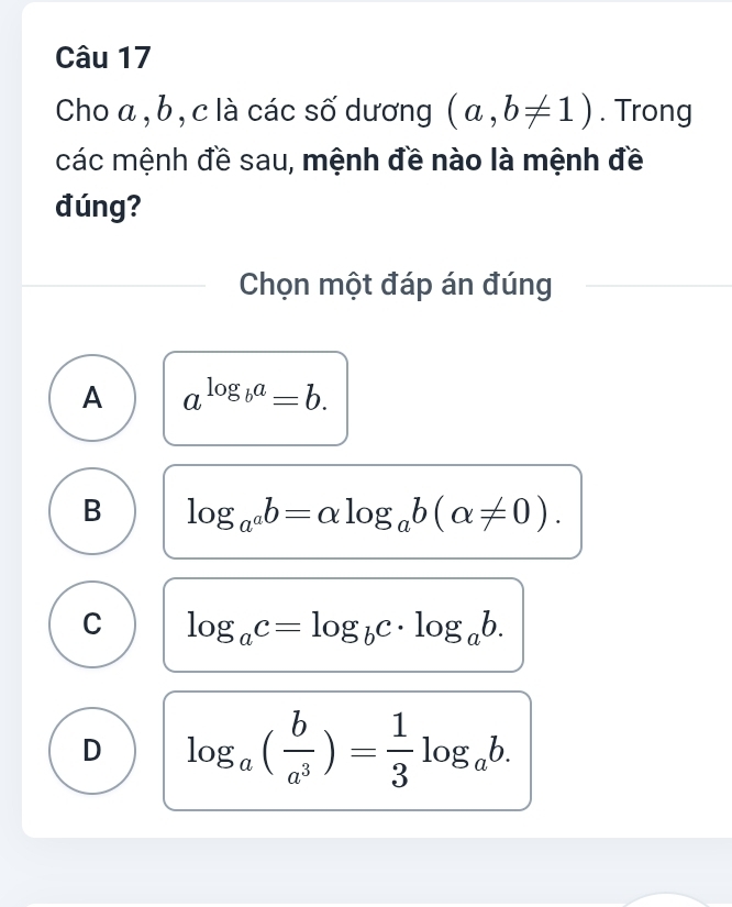 Cho a , b, c là các số dương (a,b!= 1). Trong
các mệnh đề sau, mệnh đề nào là mệnh đề
đúng?
Chọn một đáp án đúng
A a^(log _b)a=b.
B log _a^ab=alpha log _ab(alpha != 0).
C log _ac=log _bc· log _ab.
D log _a( b/a^3 )= 1/3 log _ab.