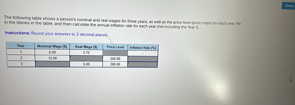 Check 
The following table shows a person's nominal and real wages for three years, as well as the price level (price index) for each year. Fill 
in the blanks in the table, and then calculate the annual inflation rate for each year (not including the Year 1). 
Instructions: Round your answers to 2 decimal places. 
D