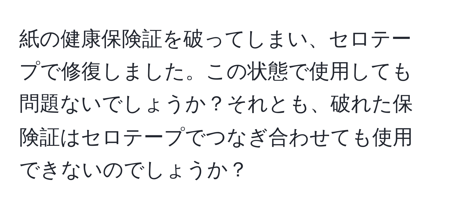 紙の健康保険証を破ってしまい、セロテープで修復しました。この状態で使用しても問題ないでしょうか？それとも、破れた保険証はセロテープでつなぎ合わせても使用できないのでしょうか？