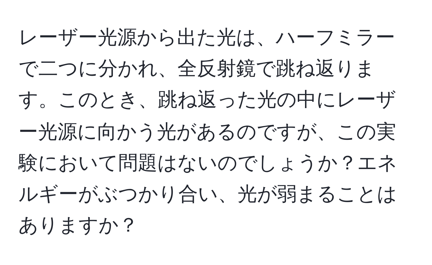 レーザー光源から出た光は、ハーフミラーで二つに分かれ、全反射鏡で跳ね返ります。このとき、跳ね返った光の中にレーザー光源に向かう光があるのですが、この実験において問題はないのでしょうか？エネルギーがぶつかり合い、光が弱まることはありますか？