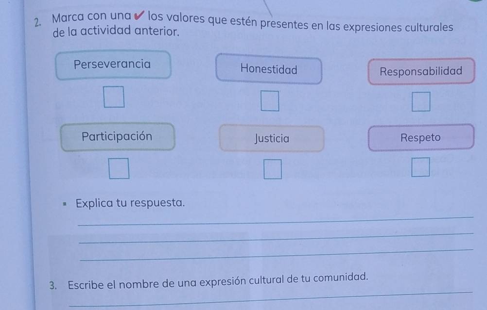 Marca con una ✔ los valores que estén presentes en las expresiones culturales 
de la actividad anterior. 
Perseverancia Honestidad 
Responsabilidad 
Participación Justicia Respeto 
Explica tu respuesta. 
_ 
_ 
_ 
_ 
3. Escribe el nombre de una expresión cultural de tu comunidad.