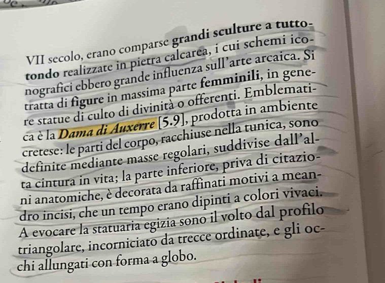 VII secolo, erano comparse grandi sculture a tutto. 
tondo realizzate in pietra calcarea, i cui schemi ico- 
nografici ebbero grande influenza sull’arte arcaica. Si 
tratta di figure in massima parte femminili, in gene- 
re statue di culto di divinità o offerenti. Emblemati- 
ca è la Dama di Auxerre [5.9] , prodotta in ambiente 
cretese: le parti del corpo, racchiuse nella tunica, sono 
definite mediante masse regolari, suddivise dall’al- 
ta cintura in vita; la parte inferiore, priva di citazio- 
ni anatomiche, è decorata da raffinati motivi a mean- 
dro incisi, che un tempo erano dipinti a colori vivaci. 
A evocare la statuaria egizia sono il volto dal profilo 
triangolare, incorniciato da trecce ordinate, e gli oc- 
chi allungati con forma a globo.