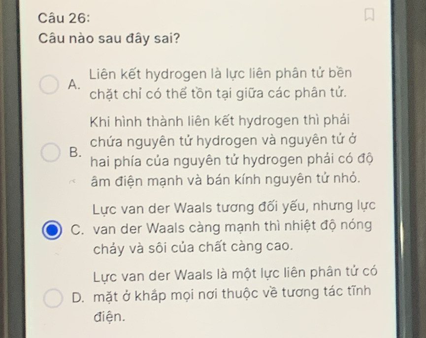 Câu nào sau đây sai?
Liên kết hydrogen là lực liên phân tử bền
A.
chặt chỉ có thể tồn tại giữa các phân tử.
Khi hình thành liên kết hydrogen thì phải
B. chứa nguyên tử hydrogen và nguyên tứ ở
hai phía của nguyên tử hydrogen phải có độ
âm điện mạnh và bán kính nguyên tử nhỏ.
Lực van der Waals tương đối yếu, nhưng lực
C. van der Waals càng mạnh thì nhiệt độ nóng
chảy và sôi của chất càng cao.
Lực van der Waals là một lực liên phân tử có
D. mặt ở khắp mọi nơi thuộc về tương tác tĩnh
điện.