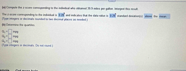 Compute the z-score corresponding to the individual who obtained 39.9 miles per gallon. Interpret this result. 
The z-score corresponding to the individual is 0.28 and indicates that the data value is 0.28 standard deviation(s) above the mean 
(Type integers or decimals rounded to two decimal places as needed.) 
(b) Determine the quartiles
Q_1=□ mpg
Q_2=□ mpg
Q_3=□ mpg
(Type integers or decimals. Do not round.)