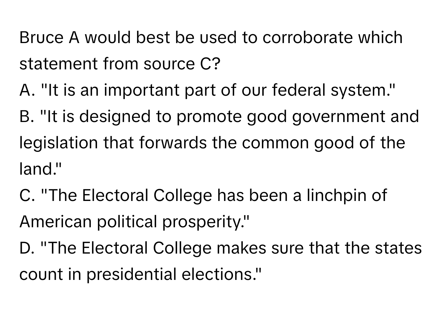 Bruce A would best be used to corroborate which statement from source C?

A. "It is an important part of our federal system."
B. "It is designed to promote good government and legislation that forwards the common good of the land."
C. "The Electoral College has been a linchpin of American political prosperity."
D. "The Electoral College makes sure that the states count in presidential elections."