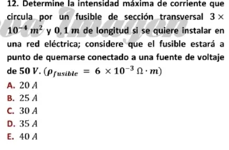 Determine la intensidad máxima de corriente que
circula por un fusible de sección transversal 3*
10^(-4)m^2 y 0, 1 m de longitud si se quiere instalar en
una red eléctrica; considere que el fusible estará a
punto de quemarse conectado a una fuente de voltaje
de 50 V. (rho _fusible=6* 10^(-3)Omega · m)
A. 20 A
B. 25 A
C. 30 A
D. 35 A
E. 40 A